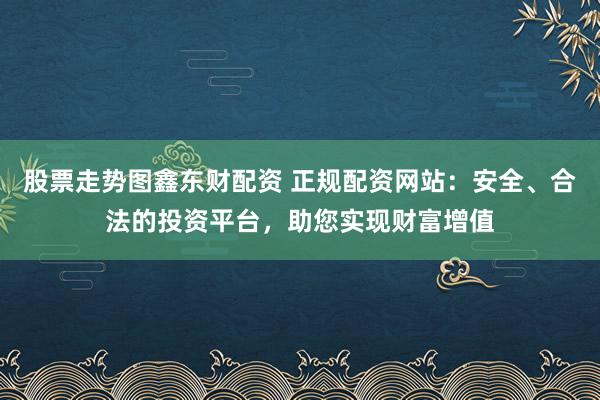 股票走势图鑫东财配资 正规配资网站：安全、合法的投资平台，助您实现财富增值