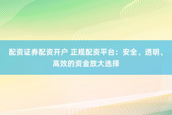 配资证券配资开户 正规配资平台：安全、透明、高效的资金放大选择