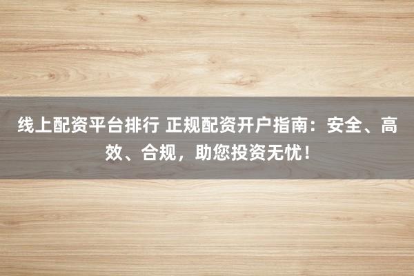 线上配资平台排行 正规配资开户指南：安全、高效、合规，助您投资无忧！