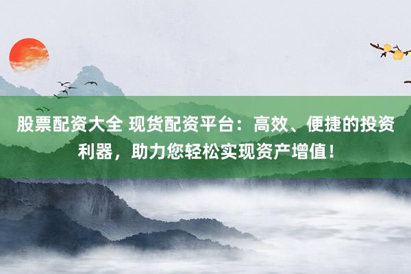 股票配资大全 现货配资平台：高效、便捷的投资利器，助力您轻松实现资产增值！