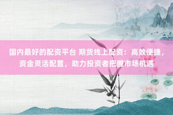 国内最好的配资平台 期货线上配资：高效便捷，资金灵活配置，助力投资者把握市场机遇