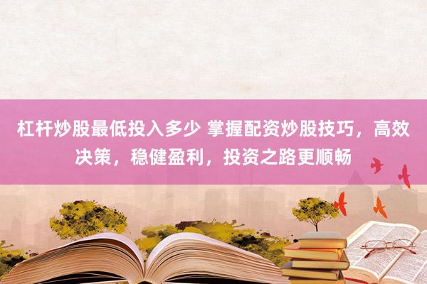 杠杆炒股最低投入多少 掌握配资炒股技巧，高效决策，稳健盈利，投资之路更顺畅