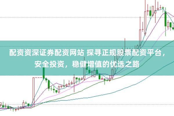 配资资深证券配资网站 探寻正规股票配资平台，安全投资，稳健增值的优选之路