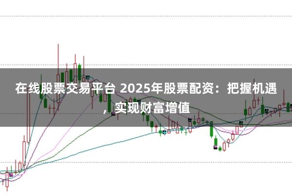 在线股票交易平台 2025年股票配资：把握机遇，实现财富增值