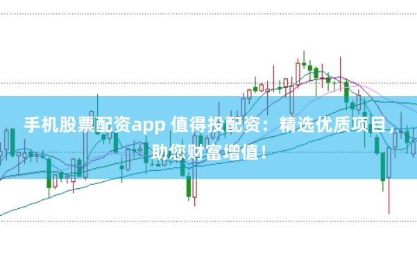 手机股票配资app 值得投配资：精选优质项目，助您财富增值！