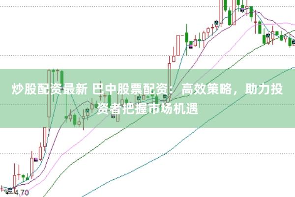 炒股配资最新 巴中股票配资：高效策略，助力投资者把握市场机遇