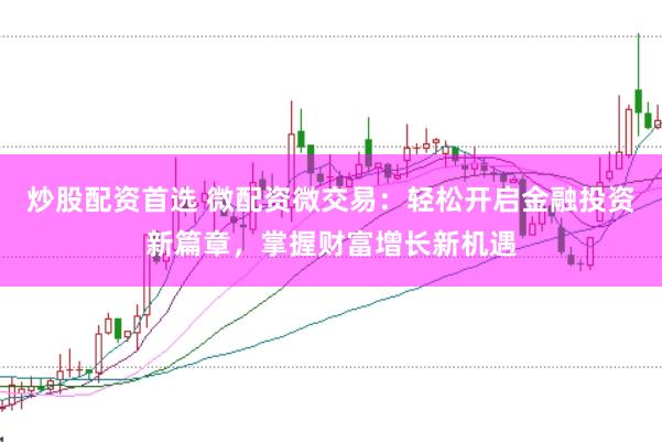 炒股配资首选 微配资微交易：轻松开启金融投资新篇章，掌握财富增长新机遇