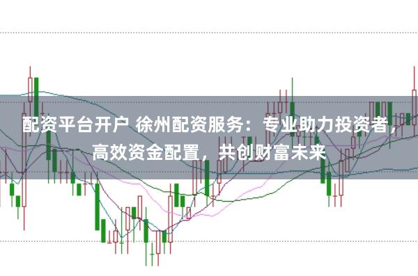 配资平台开户 徐州配资服务：专业助力投资者，高效资金配置，共创财富未来