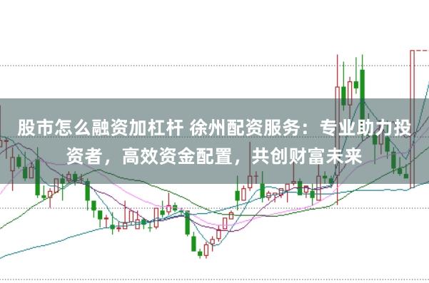 股市怎么融资加杠杆 徐州配资服务：专业助力投资者，高效资金配置，共创财富未来