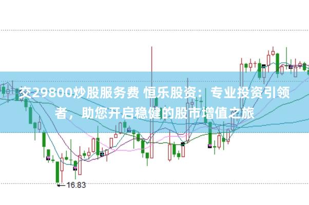 交29800炒股服务费 恒乐股资：专业投资引领者，助您开启稳健的股市增值之旅