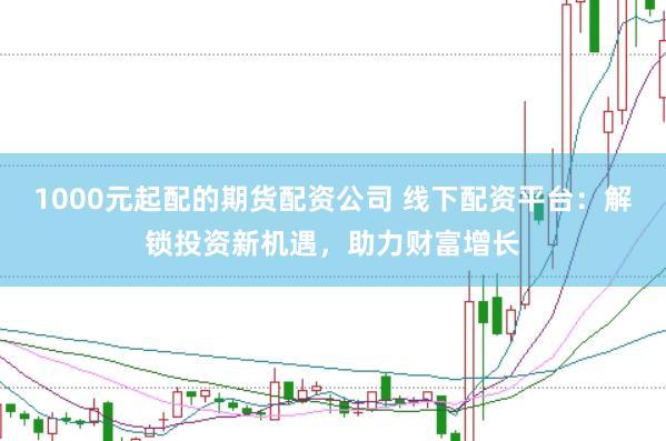 1000元起配的期货配资公司 线下配资平台：解锁投资新机遇，助力财富增长