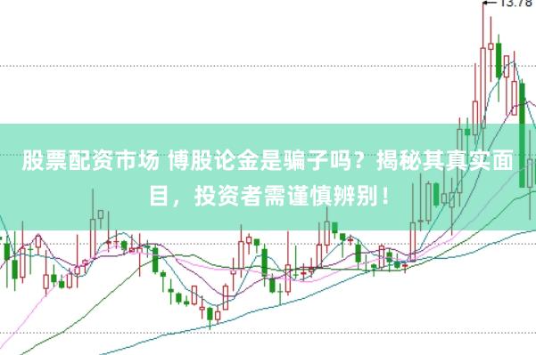 股票配资市场 博股论金是骗子吗？揭秘其真实面目，投资者需谨慎辨别！