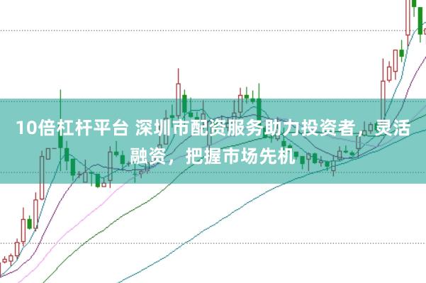 10倍杠杆平台 深圳市配资服务助力投资者，灵活融资，把握市场先机