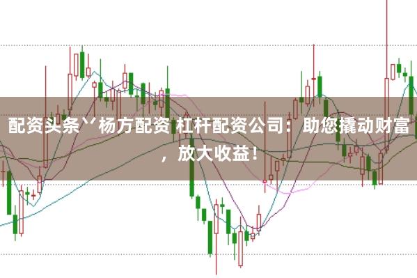 配资头条丷杨方配资 杠杆配资公司：助您撬动财富，放大收益！