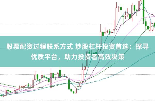 股票配资过程联系方式 炒股杠杆投资首选：探寻优质平台，助力投资者高效决策