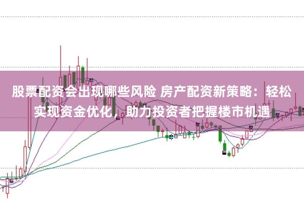 股票配资会出现哪些风险 房产配资新策略：轻松实现资金优化，助力投资者把握楼市机遇