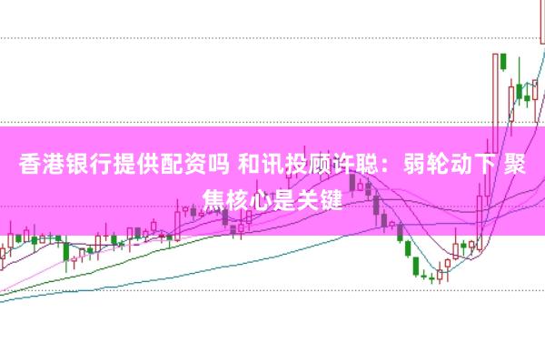 香港银行提供配资吗 和讯投顾许聪：弱轮动下 聚焦核心是关键