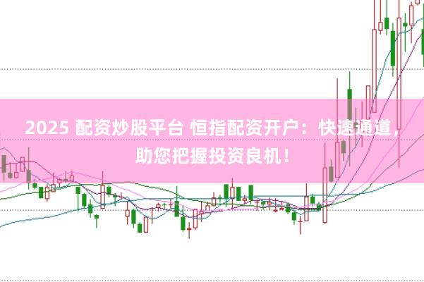 2025 配资炒股平台 恒指配资开户：快速通道，助您把握投资良机！