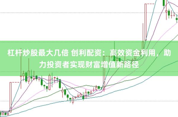 杠杆炒股最大几倍 创利配资：高效资金利用，助力投资者实现财富增值新路径