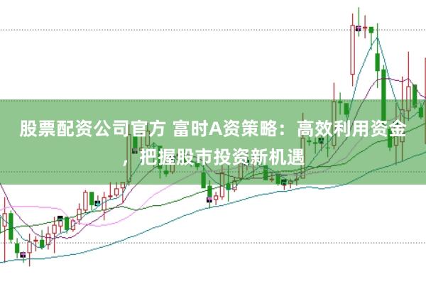 股票配资公司官方 富时A资策略:高效利用资金,把握股市投资新机遇