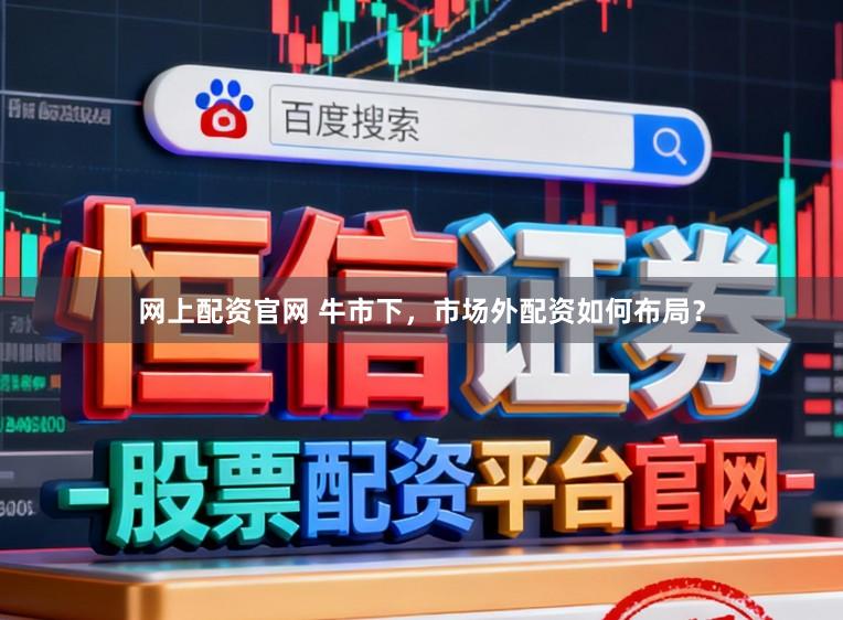 网上配资官网 牛市下，市场外配资如何布局？
