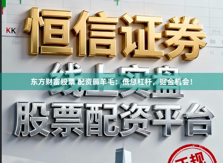 东方财富股票 配资薅羊毛：低息杠杆，掘金机会！